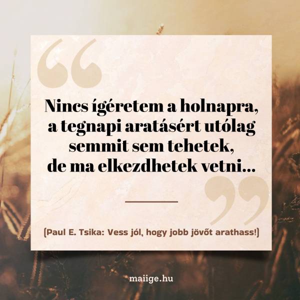 „Nincs ígéretem a holnapra, a tegnapi aratásért utólag semmit sem tehetek, de ma elkezdhetek vetni...”